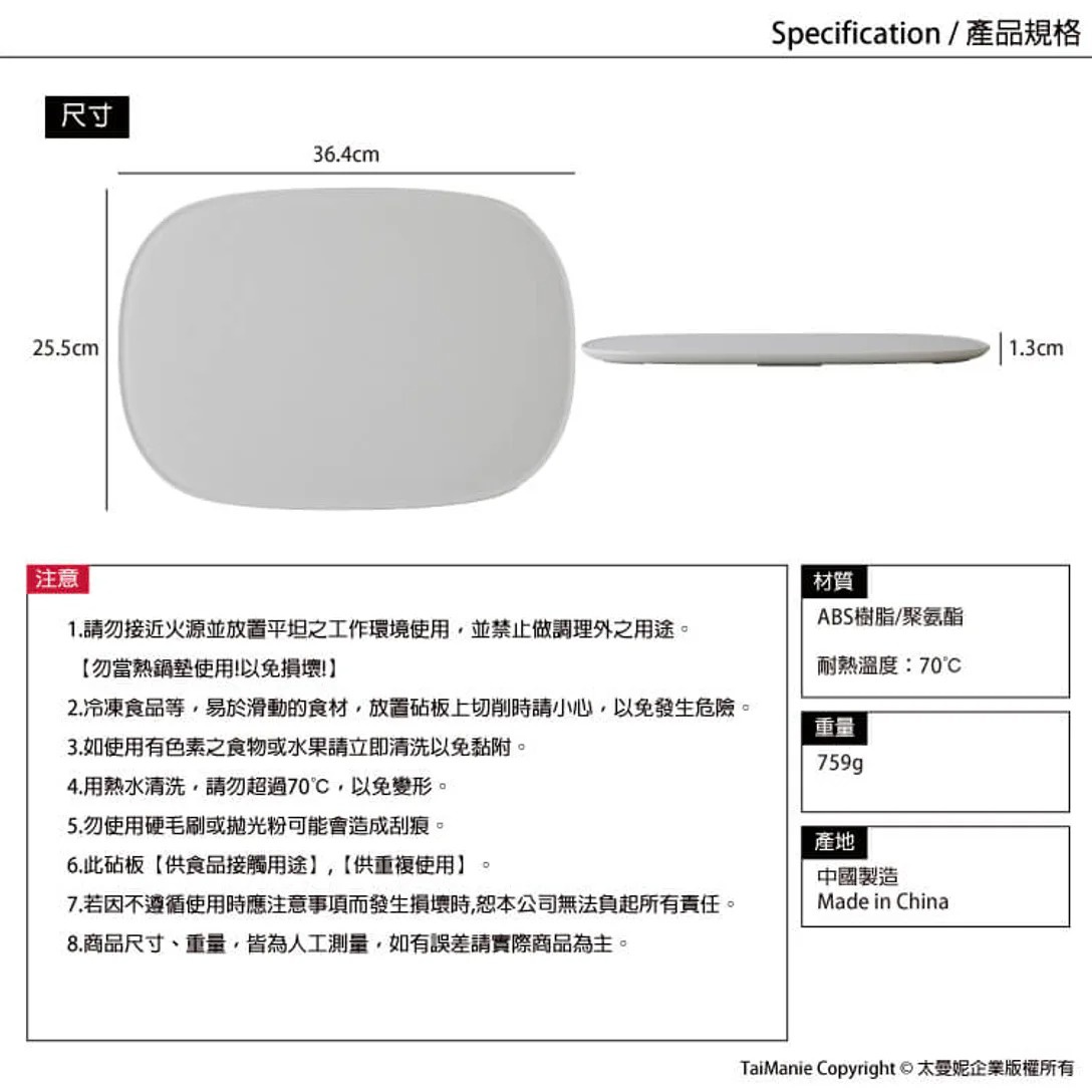 圖片文字：尺寸 36.4cm 25.5cm 1.3cm 注意 1.請勿靠近火源並放置平坦之工作環境使用，並禁止做調理外之用途。 【勿當熟鍋墊使用!以免損壞】 2.冷凍食品等，易於滑動的食材，放置砧板上切削時請小心，以免發生危險。 3.如使用有色素之食物或水果請立即清洗以免黏附。 4.用語水清洗，請勿超過70℃，以免變形。 5.勿使用硬毛刷或拋光粉可能會造成刮痕。 6.此砧板【供食品接觸用途】，【供
