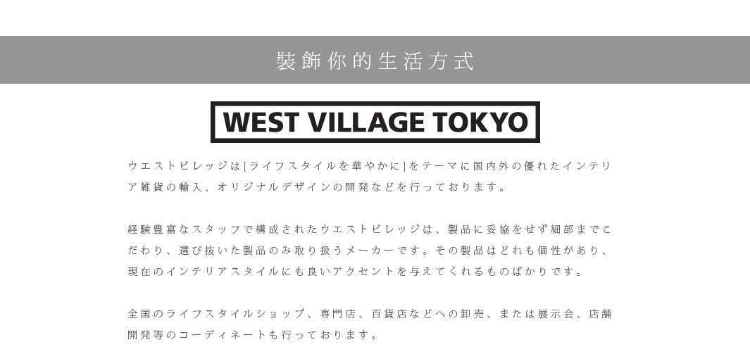 裝飾你的生活方式

ウエストビレッジは[ライフスタイルを華やかに]をテーマに国内外の優れたインテリア雑貨の輸入、オリジナルデザインの開発などを行っております。　
 
経験豊富なスタッフで構成されたウエストビレッジは、製品に妥協をせず細部までこだわり、選び抜いた製品のみ取り扱うメーカーです。その製品はどれも個性があり、現在のインテリアスタイルにも良いアクセントを与えてくれるものばかりです。

全国のライフスタイルショップ、専門店、百貨店などへの卸売、または展示会、店舗開発等のコーディネートも行っております。
