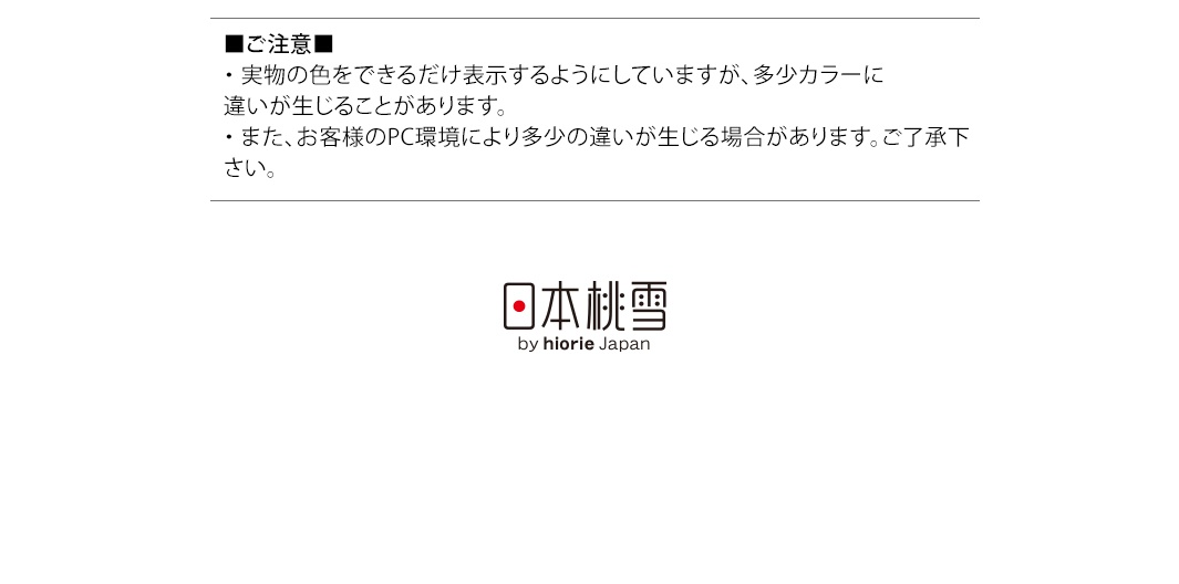圖片文字：■ご注意■ ・実物の色をできるだけ表示するようにしていますが、多少カラーに違いが生じることがあります。 ・また、お客様のPC環境により多少の違いが生じる場合があります。ご了承下さい。 日本桃雪 by hiorie Japan