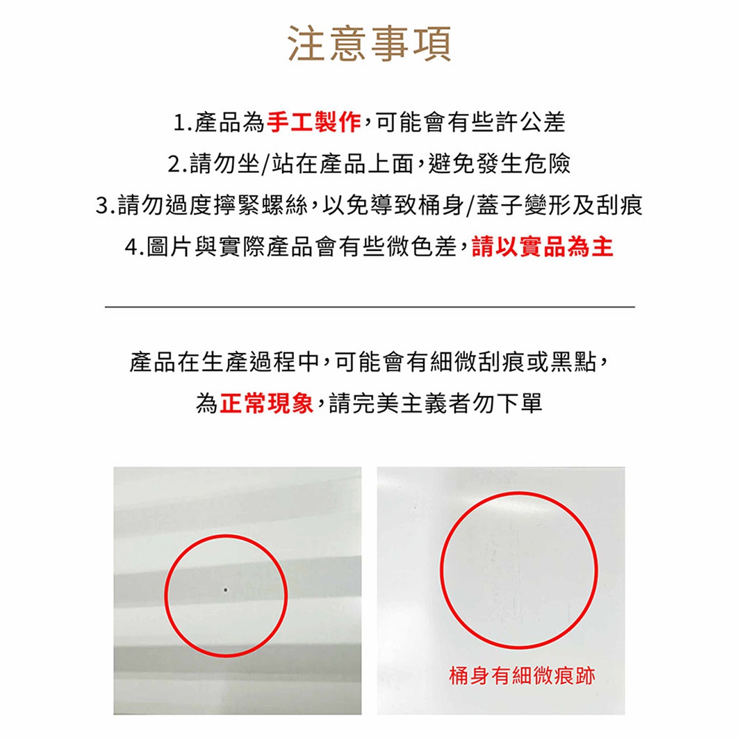 圖片文字：注意事項 1.產品為手工製作,可能會有些許公差 2.請勿坐/站在產品上面,避免發生危險 3.請勿過度擰緊螺絲,以免導致桶身/蓋子變形及刮痕 4.圖片與實際產品會有些微色差,請以實品為主 產品在生產過程中,可能會有些微刮痕或黑點,為正常現象,請完美主義者勿下單 桶身有細微痕跡