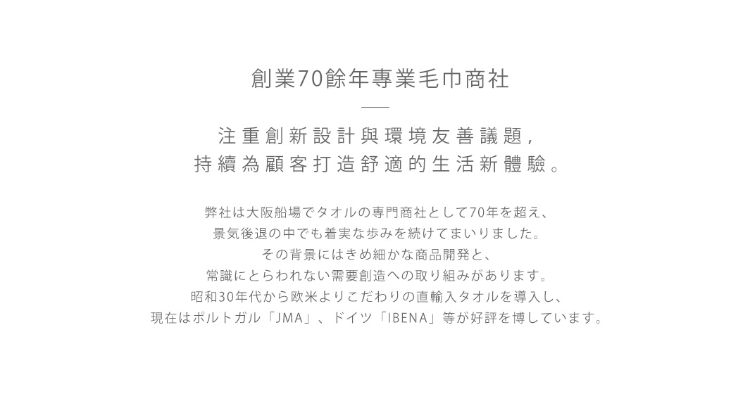 創業70餘年專業毛巾商社  

注重創新設計與環境友善議題，持續為顧客打造舒適的生活新體驗。

弊社は大阪船場でタオルの専門商社として70年を超え、
景気後退の中でも着実な歩みを続けてまいりました。
その背景にはきめ細かな商品開発と、
常識にとらわれない需要創造への取り組みがあります。
昭和30年代から欧米よりこだわりの直輸入タオルを導入し、
現在はポルトガル「JMA」、ドイツ「IBENA」等が好評を博しています。
