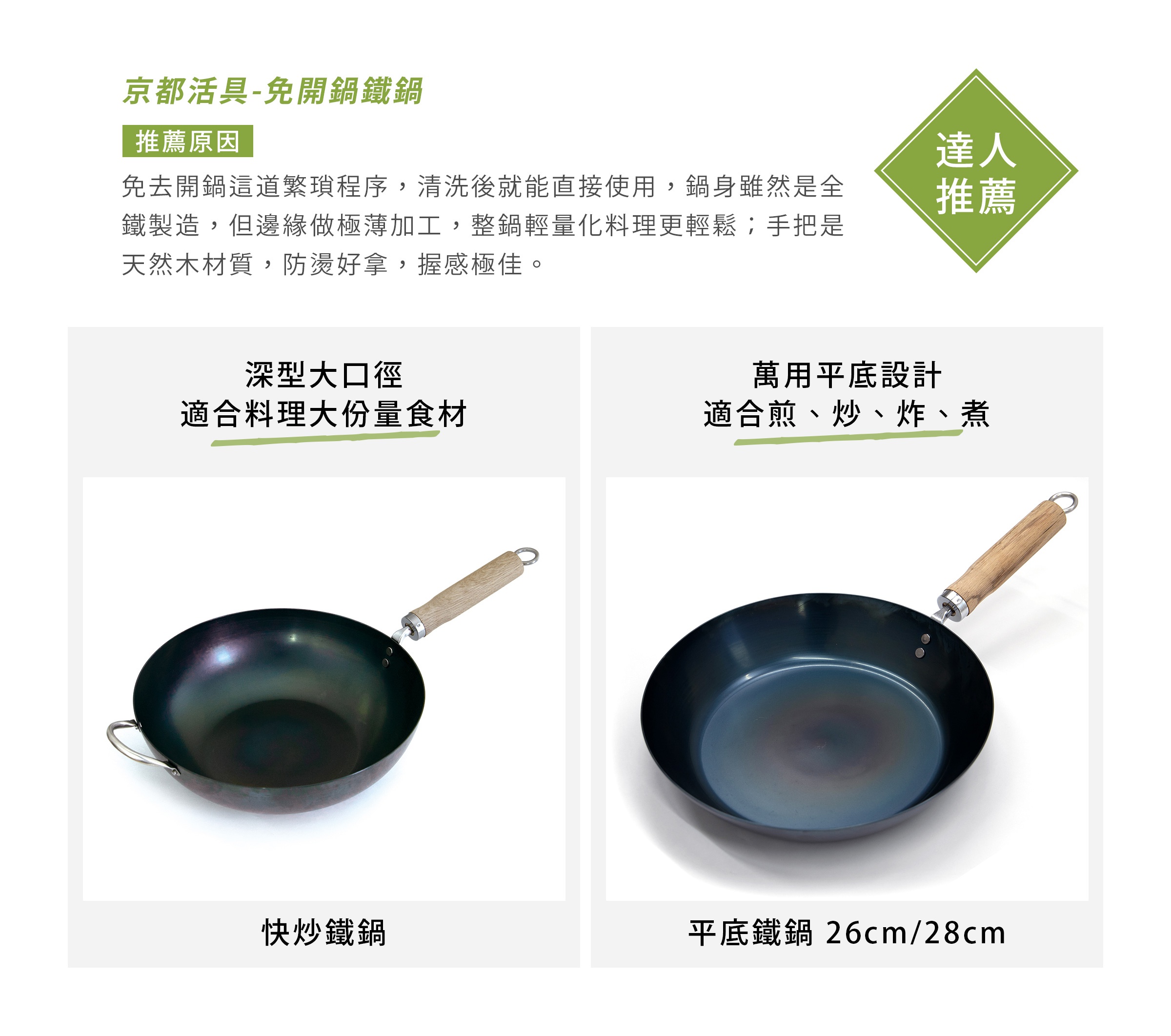京都活具-免開鍋鐵鍋
免去開鍋這道繁瑣程序，清洗後就能直接使用，鍋身雖然是全鐵製造，但邊緣做極薄加工，整鍋輕量化料理更輕鬆；手把是天然木材質，防燙好拿，握感極佳。
