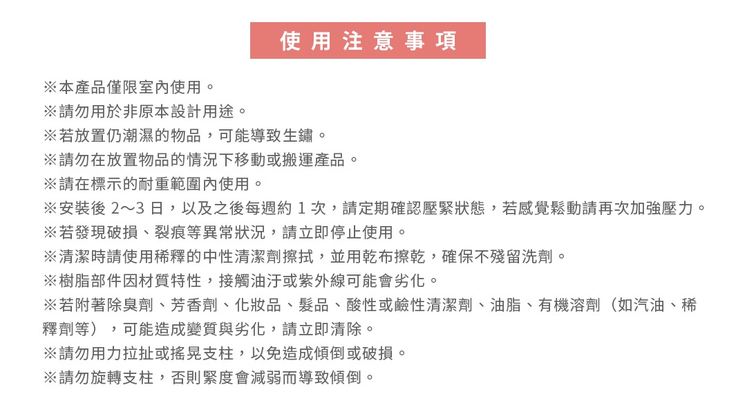圖片文字：使用注意事項。※本產品僅限室內使用。※請勿用於非原設計用途。※若放置仍潮濕的物品，可能導致生鏽。※請勿在放置物品的情況下移動或搬運產品。※請在標示的耐重範圍內使用。※安裝後2～3日，以及之後每週約1次，請定期確認壓緊狀態，若感覺鬆動請再次加強壓力。※若發現破損、裂痕等異常狀況，請立即停止使用。※清潔時請使用稀釋的中性清潔劑擦拭，並用乾布擦乾，確保不殘留洗劑。※樹脂部件因材質特性，接觸油汙