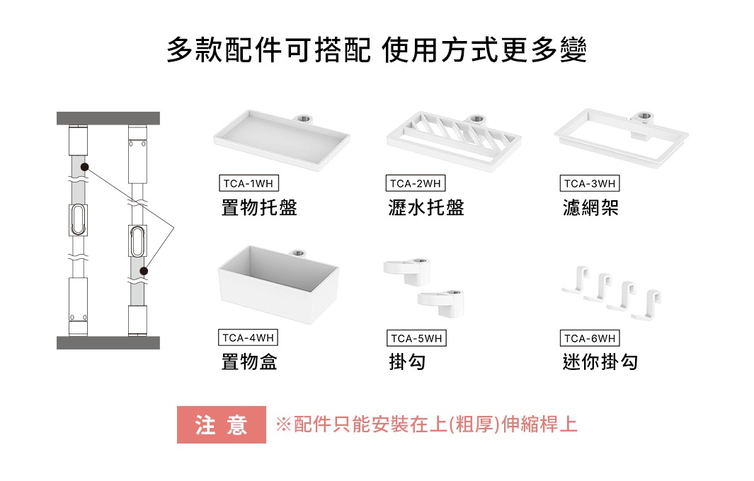 多款配件可搭配 使用方式更多變
自由にカスタマイズできる 
※配件只能安裝在上(粗厚)伸縮桿上





TCA-1WH 置物托盤 

TCA-2WH 瀝水托盤

TCA-3WH 濾網架

TCA-4WH 置物盒 

TCA-5WH 掛勾

TCA-6WH 迷你掛勾
