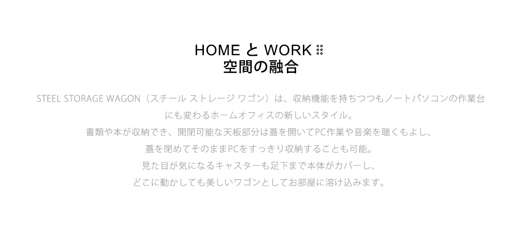 STEEL STORAGE WAGON STEEL STORAGE WAGON（スチール ストレージ ワゴン）は、収納機能を持ちつつもノートパソコンの作業台にも変わるホームオフィスの新しいスタイル。書類や本が収納でき、開閉可能な天板部分は蓋を開いてPC作業や音楽を聴くもよし、蓋を閉めてそのままPCをすっきり収納することも可能。 見た目が気になるキャスターも足下まで本体がカバーし、どこに動かしても美しいワゴンとしてお部屋に溶け込みます。