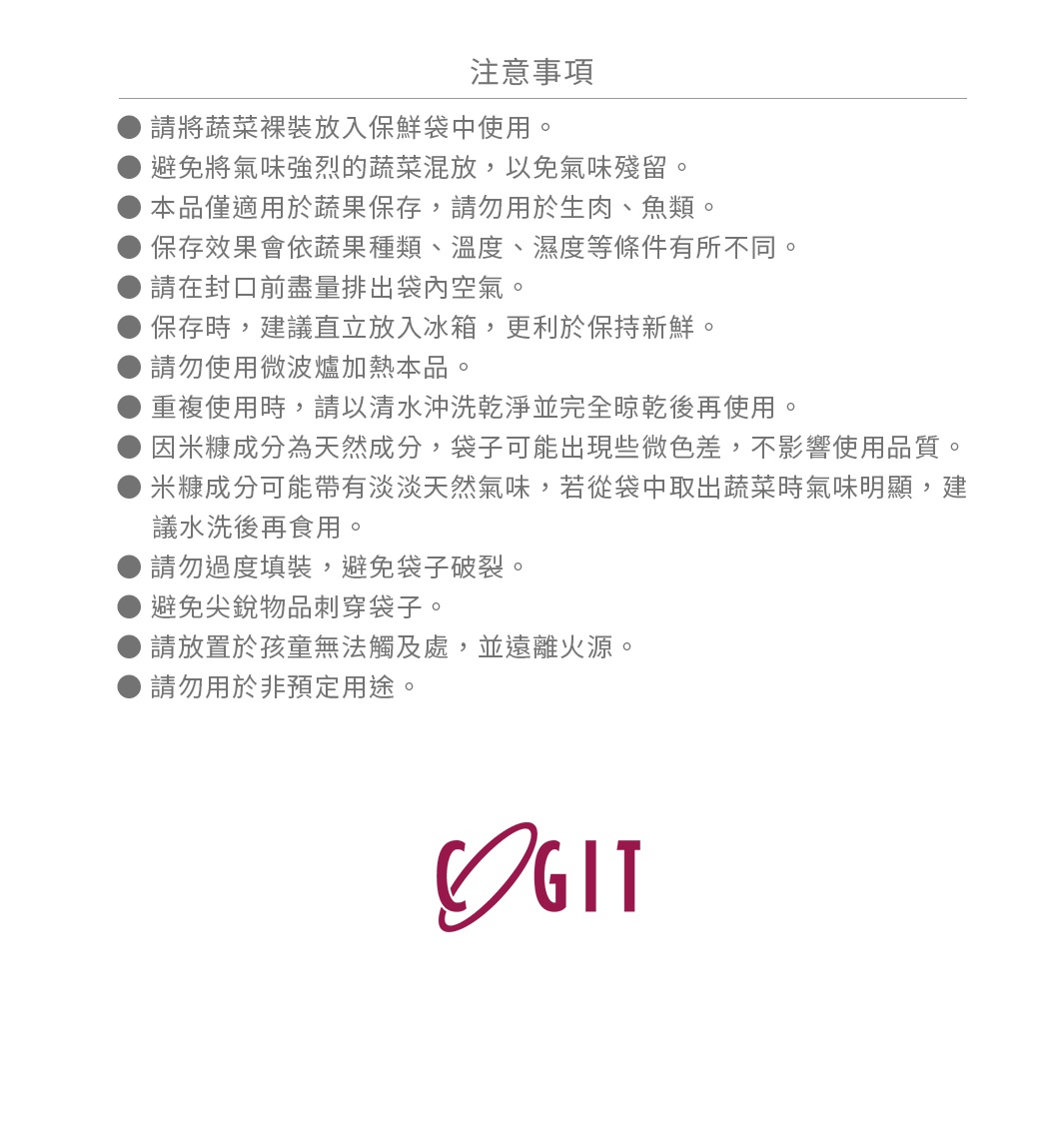 請將蔬菜裸裝放入保鮮袋中使用。
避免將氣味強烈的蔬菜混放，以免氣味殘留。
本品僅適用於蔬果保存，請勿用於生肉、魚類。
保存效果會依蔬果種類、溫度、濕度等條件有所不同。
請在封口前盡量排出袋內空氣。
保存時，建議直立放入冰箱，更利於保持新鮮。
請勿使用微波爐加熱本品。
重複使用時，請以清水沖洗乾淨並完全晾乾後再使用。
因米糠成分為天然成分，袋子可能出現些微色差，不影響使用品質。
米糠成分可能帶有淡淡天然氣味，若從袋中取出蔬菜時氣味明顯，建議水洗後再食用。
請勿過度填裝，避免袋子破裂。
避免尖銳物品刺穿袋子。
請放置於孩童無法觸及處，並遠離火源。
請勿用於非預定用途。
