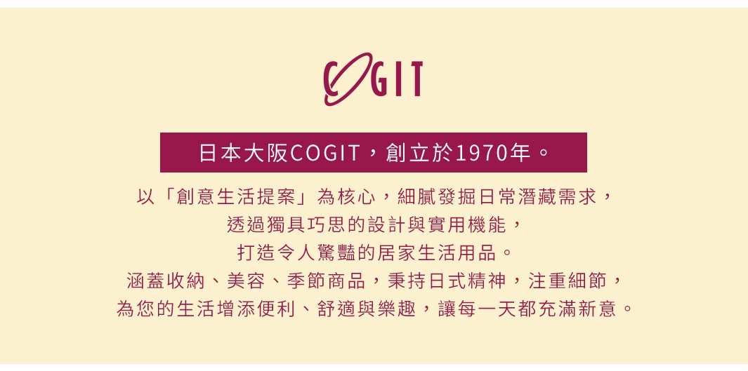 圖片文字：日本大阪COGIT，創立於1970年。以創意生活提案為核心，細膩發掘日常潛藏需求，透過獨具巧思的設計與實用機能，打造令人驚艷的居家生活用品。涵蓋收納、美容、季節商品，秉持日式精神，注重細節，為您的生活增添便利、舒適與樂趣，讓每一天都充滿新意。