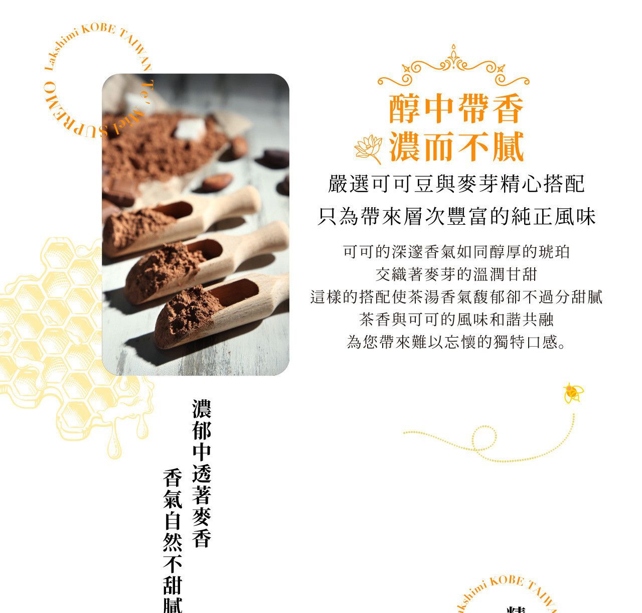 圖片文字： 醇中帶香 濃而 J 嚴選可可豆與麥芽精心搭配 只為帶來層次豐富的純正風味 可可的深邃香氣如醇厚的琥珀 交織麥芽的溫潤甘甜 這樣的搭配使茶湯香氣馥郁卻不過分甜膩 茶香與可可的風味和諧共融 為您帶來難以忘懷的獨特口感。 濃郁中透著麥香 香氣自然不甜膩
