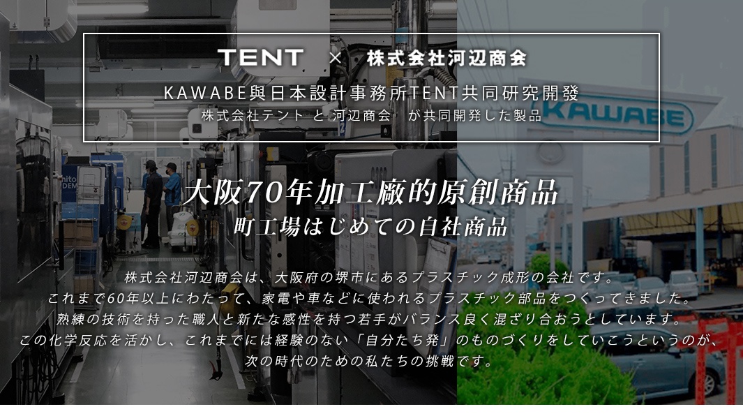 KAWABE與日本設計事務所TENT共同研究開發
株式会社テント と 河辺商会　が共同開発した製品

大阪70年塑膠成形加工廠的原創商品
町工場はじめての自社商品
株式会社河辺商会は、大阪府の堺市にあるプラスチック成形の会社です。これまで60年以上にわたって、家電や車などに使われるプラスチック部品をつくってきました。熟練の技術を持った職人と新たな感性を持つ若手がバランス良く混ざり合おうとしています。この化学反応を活かし、これまでには経験のない「自分たち発」のものづくりをしていこうというのが、次の時代のための私たちの挑戦です。
