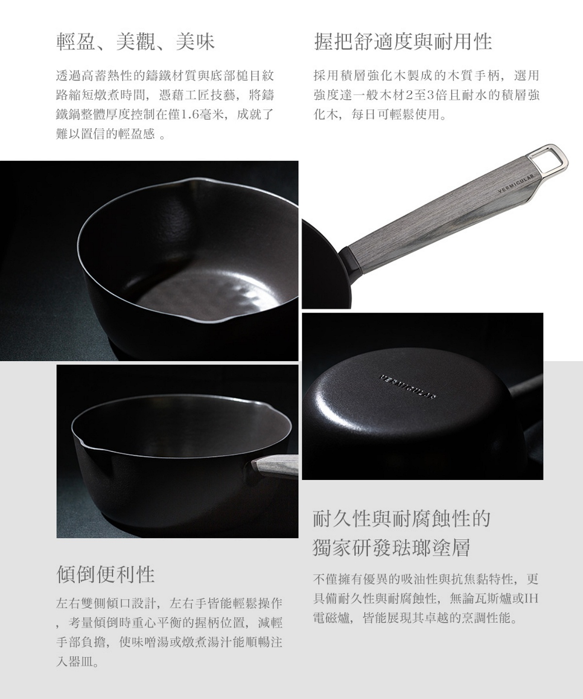 圖片文字：輕盈美觀美味，透過高蓄熱性的鑄鐵材質與底部槌目紋路縮短燉煮時間，將鑄鐵鍋整體厚度控制在僅1.6毫米。握把舒適度與耐用性，採用積層強化木製成的手柄，強度達一般木材2至3倍且耐水。傾倒便利性，左右雙側傾口設計，考量傾倒時重心平衡的握柄位置。耐久性與耐腐蝕性的獨家研發琺瑯塗層，不僅擁有優異的吸油性與抗焦黏特性，更具備耐用性與耐腐蝕性，無論瓦斯爐或IH電磁爐皆能展現卓越烹調性能。