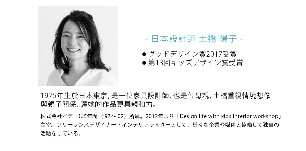 - 日本設計師 土橋 陽子  -

1975年生於日本東京，是一位家具設計師，也是位母親，土橋重視情境想像與親子關係，讓她的作品更具親和力。

株式会社イデーに5年間（’97～'02）所属。2012年より「Design life with kids Interior workshop」主宰。フリーランスデザイナー・インテリアライターとして、様々な企業や媒体と協働して独自の活動をしている。

 グッドデザイン賞2017受賞 
第13回キッズデザイン賞受賞

KIDS DESIGN
