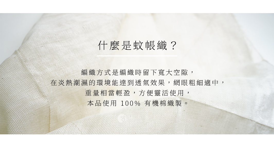 什麼是蚊帳織？ 編織方式是編織時留下寬大空隙，在炎熱潮濕的環境能達到透氣效果，網眼粗細適中，重量相當輕盈，方便靈活使用，本品使用 100% 有機棉織製。