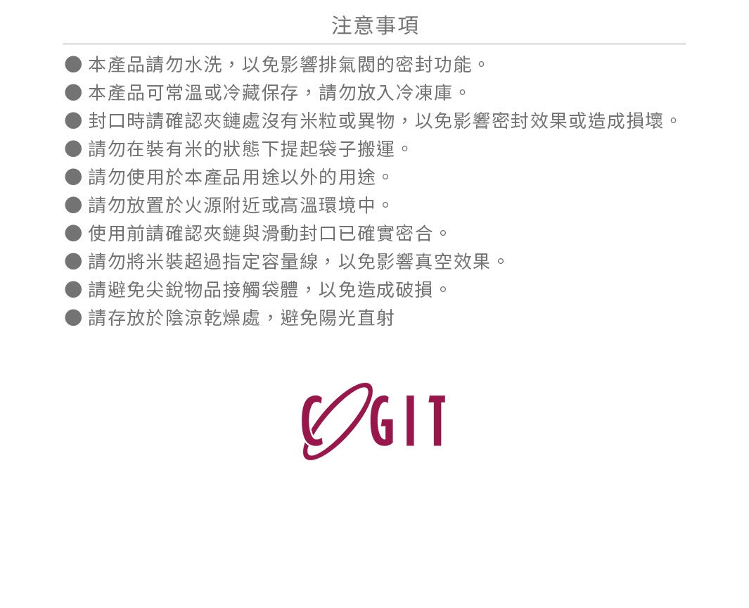 圖片文字：注意事項 本產品請勿水洗，以免影響排氣閥的密封功能。 本產品可常溫或冷藏保存，請勿放入冷凍庫。 封口時請確認夾鏈處沒有米粒或異物，以免影響密封效果或造成損壞。 請勿在裝有米的狀態下提起袋子搬運。 請勿使用於本產品用途以外的用途。 請勿放置於火源附近或高溫環境中。 使用前請確認夾鏈與滑動封口已確實密合。 請勿將米裝超過指定容量線，以免影響真空效果。 請避免尖銳物品接觸袋體，以免造成破損。
