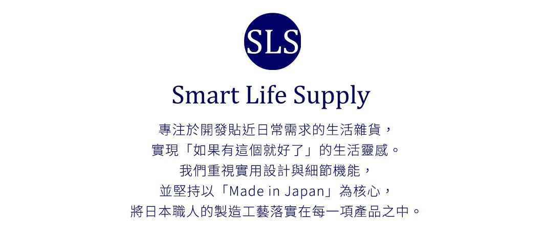 圖片文字：Smart Life Supply 專注於開發貼近日常需求的生活雜貨，實現如果有這個就好了的生活靈感。我們重視實用設計與細節機能，並堅持以 Made in Japan 為核心，將日本職人的製造工藝落實在每一項產品之中。