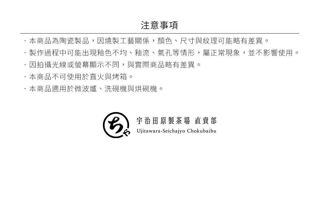 圖片文字：注意事項 本商品為陶瓷製品，因燒製工藝關係，顏色、尺寸與紋理可能有差異。 製作過程中可能出現釉色不均、釉流、氣孔等情形，屬正常現象，並不影響使用。 因拍攝光線或螢幕顯示不同，與實際商品略有差異。 本商品不可使用於直火與烤箱。 本商品適用於微波爐、洗碗機與烘碗機。 宇治田原製茶場 直賣部 Ujitawara-Seichajyo Chokubaibu