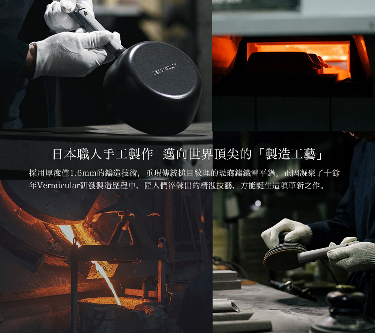 圖片文字：日本職人手工製作 邁向世界頂尖的 製造工藝 採用厚度僅1.6mm的鑄造技術，重現傳統槌目紋理的琺瑯鑄鐵雪平鍋。正因凝聚了十餘年Vermicular研發製造歷程中，匠人們淬鍊出的精湛技藝，方能誕生這項革新之作。