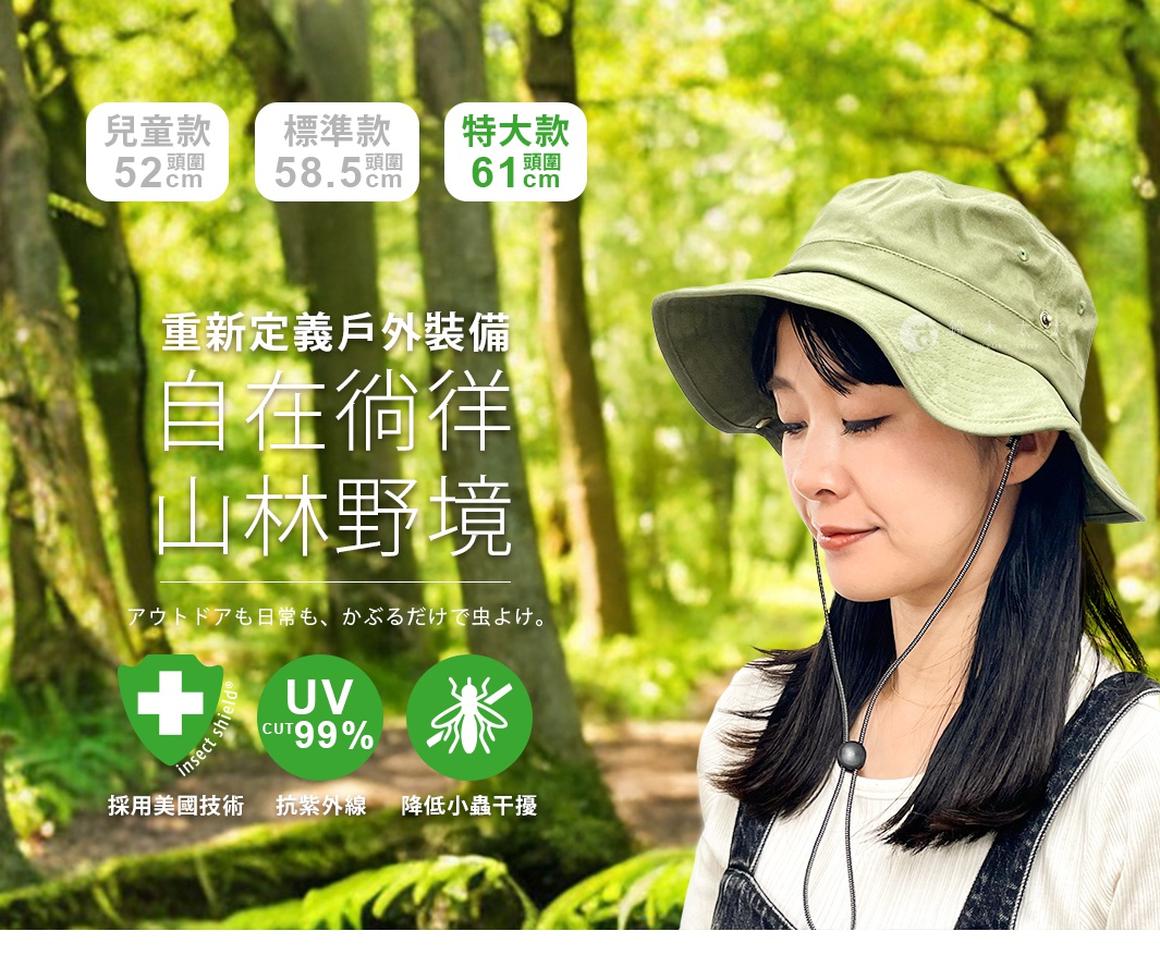 重新定義戶外裝備 自在徜徉山林野境 アウトドアも日常も、 かぶるだけで虫よけ。 UV CUT99% UV CUT99% 標準款 兒童款 UV CUT99% 特大款