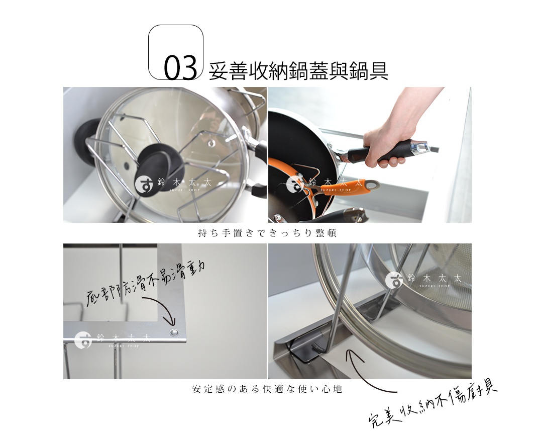 03 妥善收納鍋蓋與鍋具


持ち手置きできっちり整頓


完美收納不傷廚具

底部防滑不易滑動

安定感のある快適な使い心地
