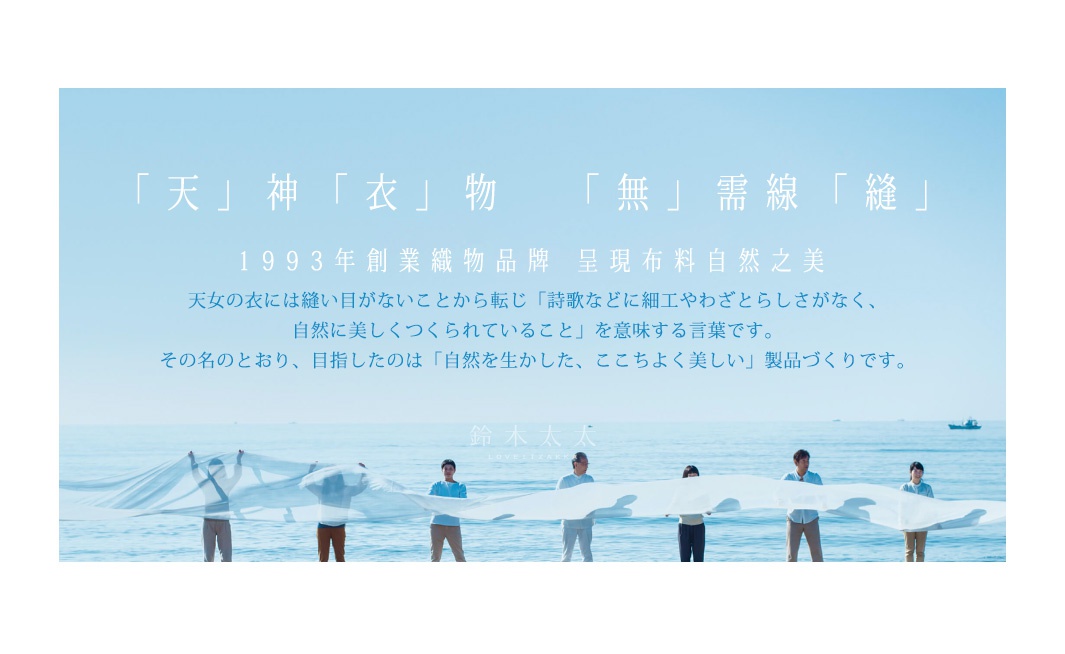 「天」神「衣」物   「無」需線「縫」

1993年創業織物品牌    呈現布料自然之美

             天女の衣には縫い目がないことから転じ「詩歌などに細工やわざとらしさがなく、
自然に美しくつくられていること」を意味する言葉です。
その名のとおり、目指したのは「自然を生かした、ここちよく美しい」製品づくりです。
