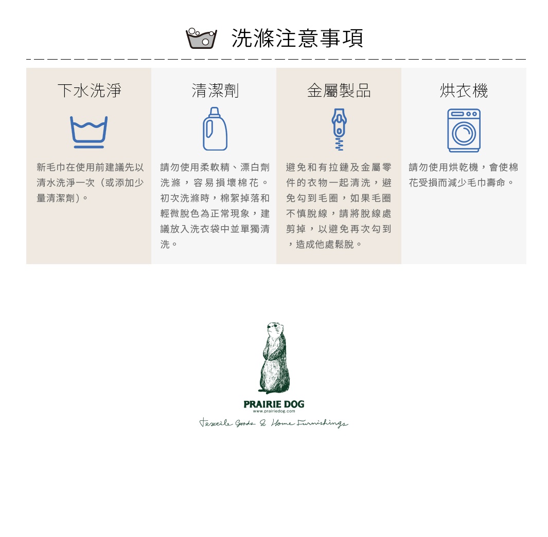 圖片文字：洗滌注意事項，下水洗淨：新毛巾在使用前建議先以清水洗淨一次或添加少量清潔劑。清潔劑：請勿使用柔軟精、漂白劑洗滌，容易損壞棉花。初次洗滌時，棉絮掉落和輕微脫色為正常現象，建議放入洗衣袋中並單獨清洗。金屬製品：避免和有拉鏈及金屬零件的衣物一起清洗，避免勾到毛圈，如果毛圈不慎脫線，請將脫線處剪掉，以避免再次勾到造成他處鬆脫。烘衣機：請勿使用烘乾機，會使棉花受損而減少毛巾壽命。Prairie D