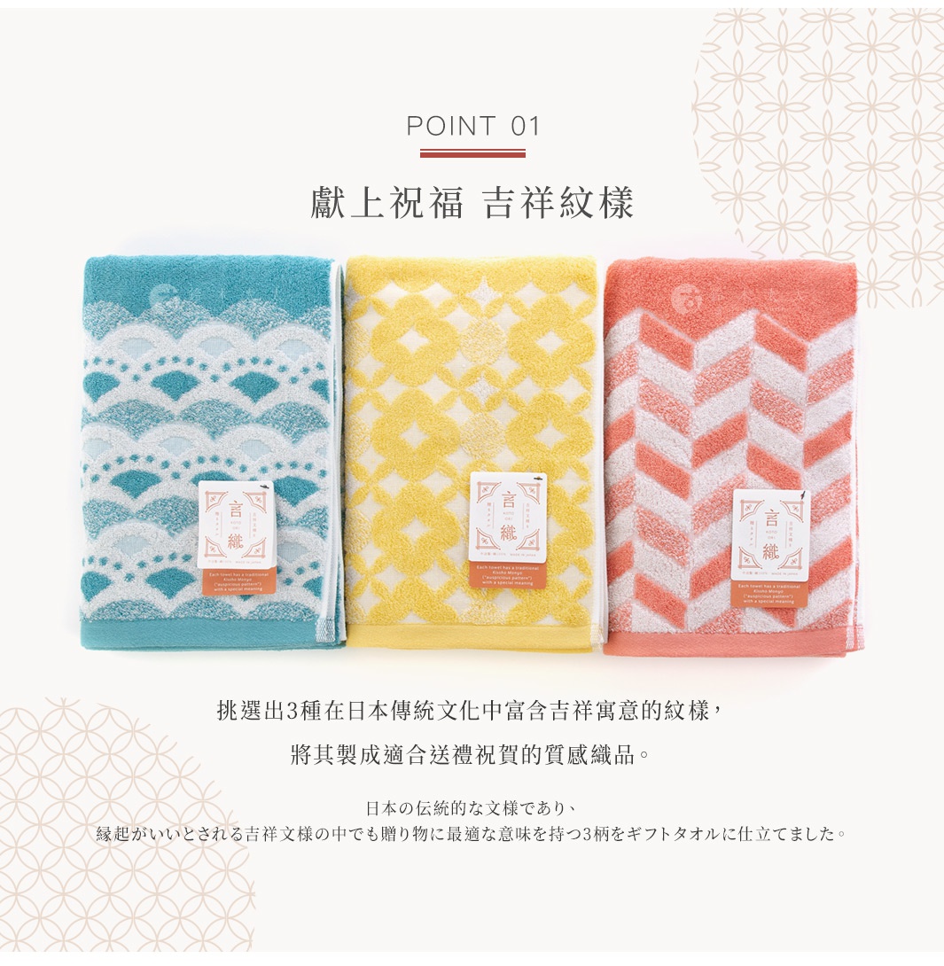 Point 01
獻上祝福   吉祥紋樣  

挑選出3種在日本傳統文化中富含吉祥寓意的紋樣，將其製成適合送禮祝賀的質感織品。

日本の伝統的な文様であり、縁起がいいとされる吉祥文様の中でも贈り物に最適な意味を持つ3柄をギフトタオルに仕立てました。
