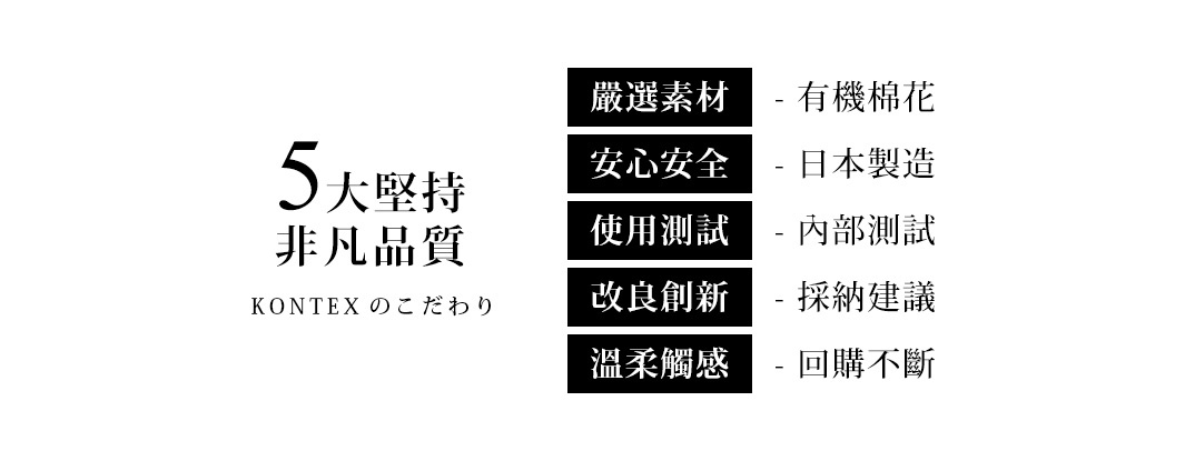 5大堅持，非凡品質，嚴選素材-有機棉花，安心安全-日本製造，使用測試-內部測試，改良創新-採納建議，溫柔觸感-回購不斷，KONTEXTこだわり