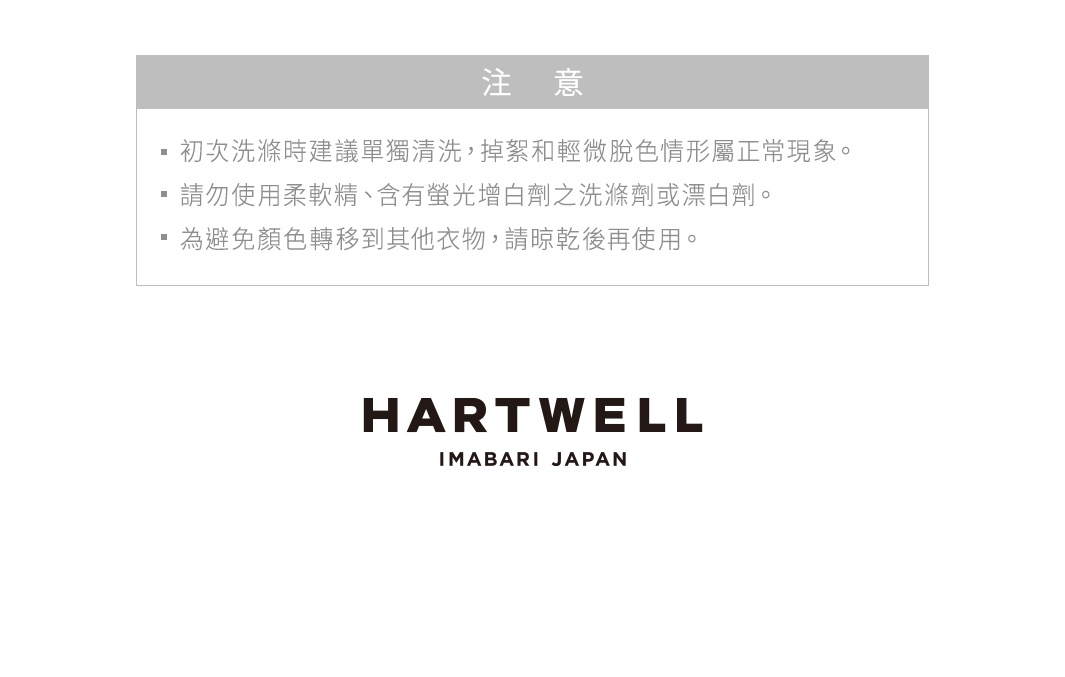 圖片文字：注意：初次洗滌時建議單獨清洗，掉絮和輕微脫色情形屬正常現象。請勿使用柔軟精、含有螢光增白劑之洗滌劑或漂白劑。為避免顏色轉移到其他衣物，請晾乾後再使用。HARTWELL IMABARI JAPAN