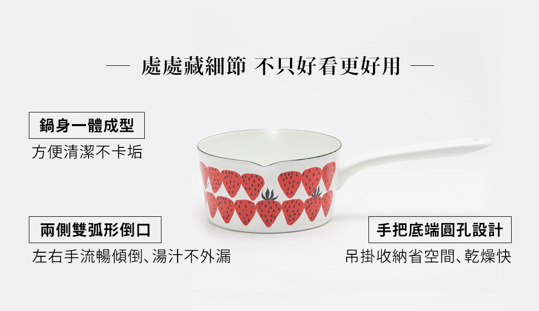 處處藏細節
不只好看更好用

手把底端圓孔設計
吊掛收納省空間、乾燥快

兩側雙弧形倒口
左右手流暢傾倒、湯汁不外漏

鍋身一體成型
方便清潔不卡垢
