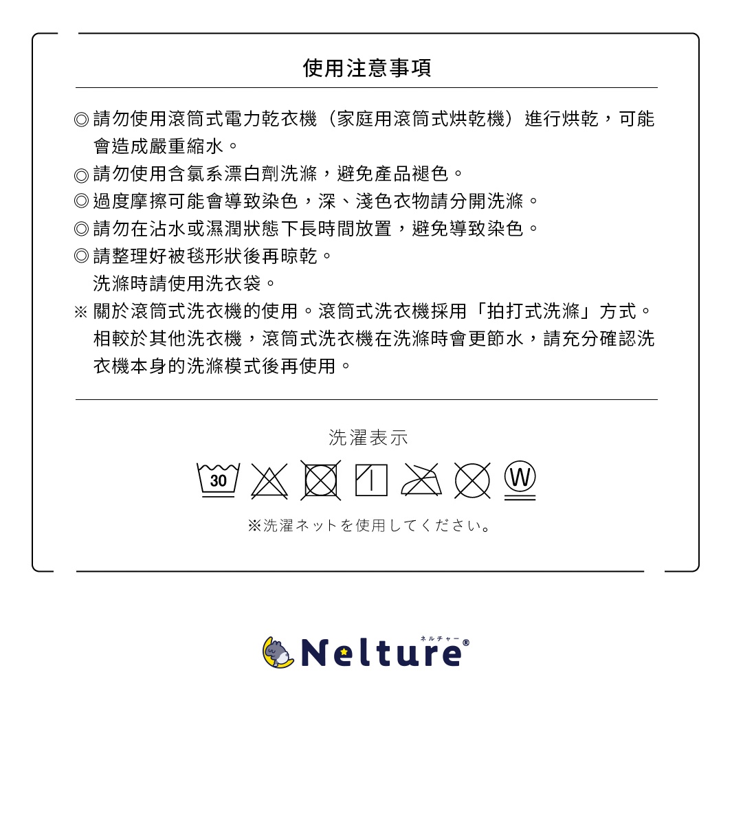 使用注意事項 請勿使用滾筒式電力乾衣機（家庭用滾筒式烘乾機）進行烘乾，可能會造成嚴重縮水。 請勿使用含氯系漂白劑洗滌，避免產品褪色。 過度摩擦可能會導致染色，深、淺色衣物請分開洗滌。 請勿在沾水或濕潤狀態下長時間放置，避免導致染色。 請整理好被毯形狀後再晾乾。 洗滌時請使用洗衣袋。 關於滾筒式洗衣機的使用。滾筒式洗衣機採用「拍打式洗滌」方式。相較於其他洗衣機，滾筒式洗衣機在洗滌時會更節水，請充分確認洗衣機本身的洗滌模式後再使用。