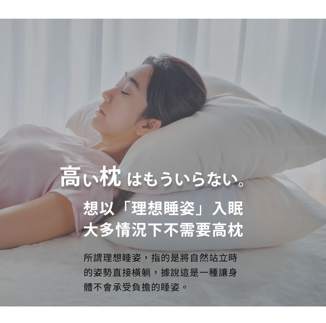 想以「理想睡姿」入眠
大多情況下不需要高枕

所謂理想睡姿，指的是將自然站立時的姿勢直接橫躺，據說這是一種讓身體不會承受負擔的睡姿。

隙間を埋めるのに必要なだけの高さで、やさしく受け止め支えてくれる枕を選ぶことなのです。
