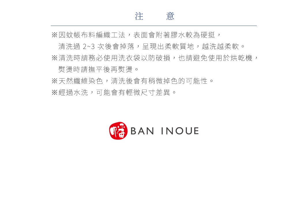 注意
※因蚊帳布料編織工法，表面會附著膠水較為硬挺，清洗過 2~3 次後會掉落，呈現出柔軟質地，越洗越柔軟。
※清洗時請務必使用洗衣袋以防破損，也請避免使用於烘乾機，熨燙時請撫平後再熨燙。
※天然纖維染色，清洗後會有稍微掉色的可能性。
※經過水洗，可能會有輕微尺寸差異。
※ 布料上可見些許黑點或茶色纖維，那是天然棉花的植物纖維碎片，並非發霉或異物。因為未經漂白或化學處理，請安心使用。
