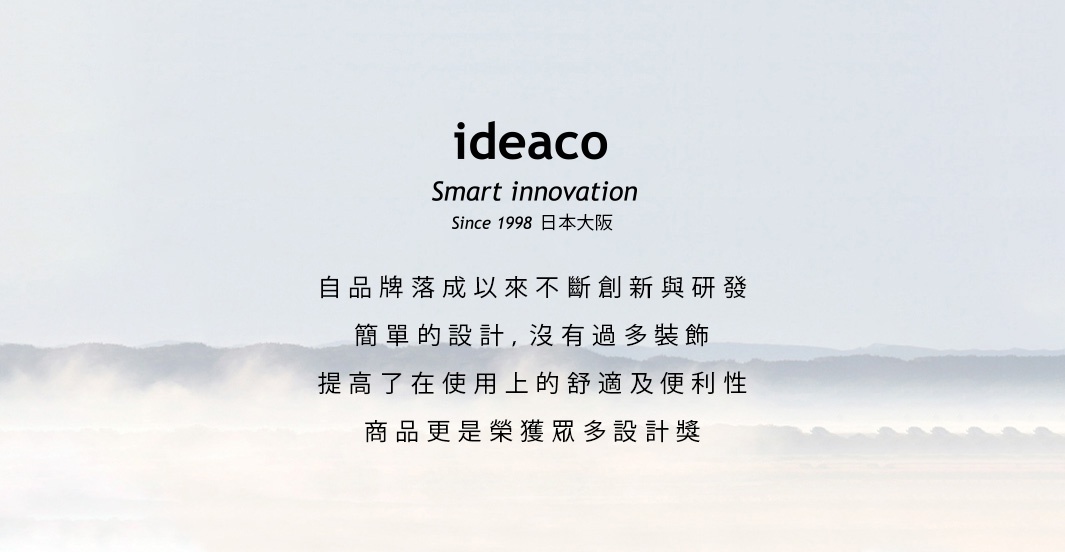 IDEACO
             Smart innovation
           Since 1998日本大阪

   自品牌落成以來不斷創新與研發
       簡單的設計，沒有過多裝飾
    提高了在使用上的舒適及便利性
        商品更是榮獲眾多設計獎