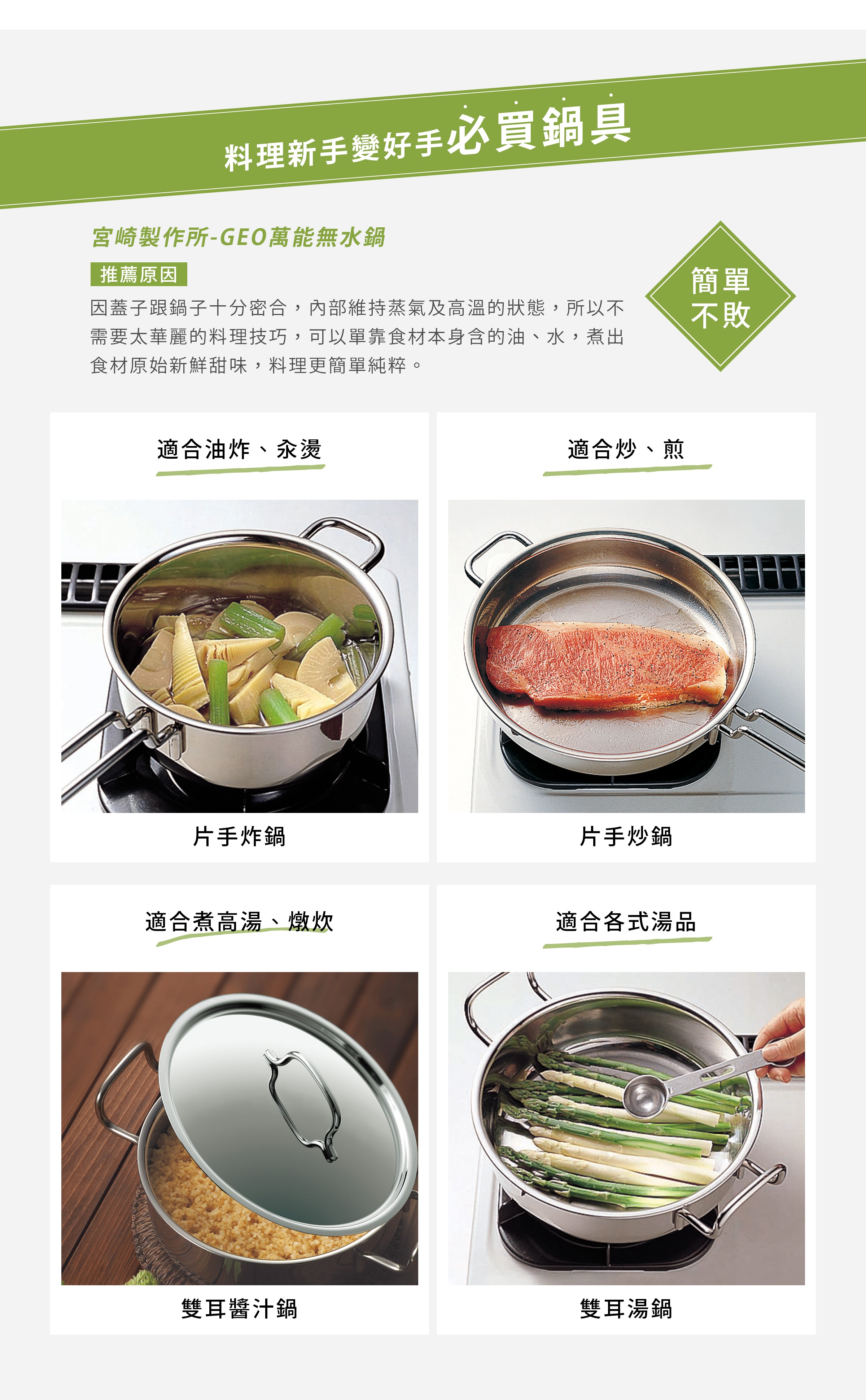宮崎製作所-GEO萬能無水鍋
因蓋子跟鍋子十分密合，內部維持蒸氣及高溫的狀態，所以不需要太華麗的料理技巧，可以單靠食材本身含的油、水，煮出食材原始新鮮甜味，料理更簡單純粹。
