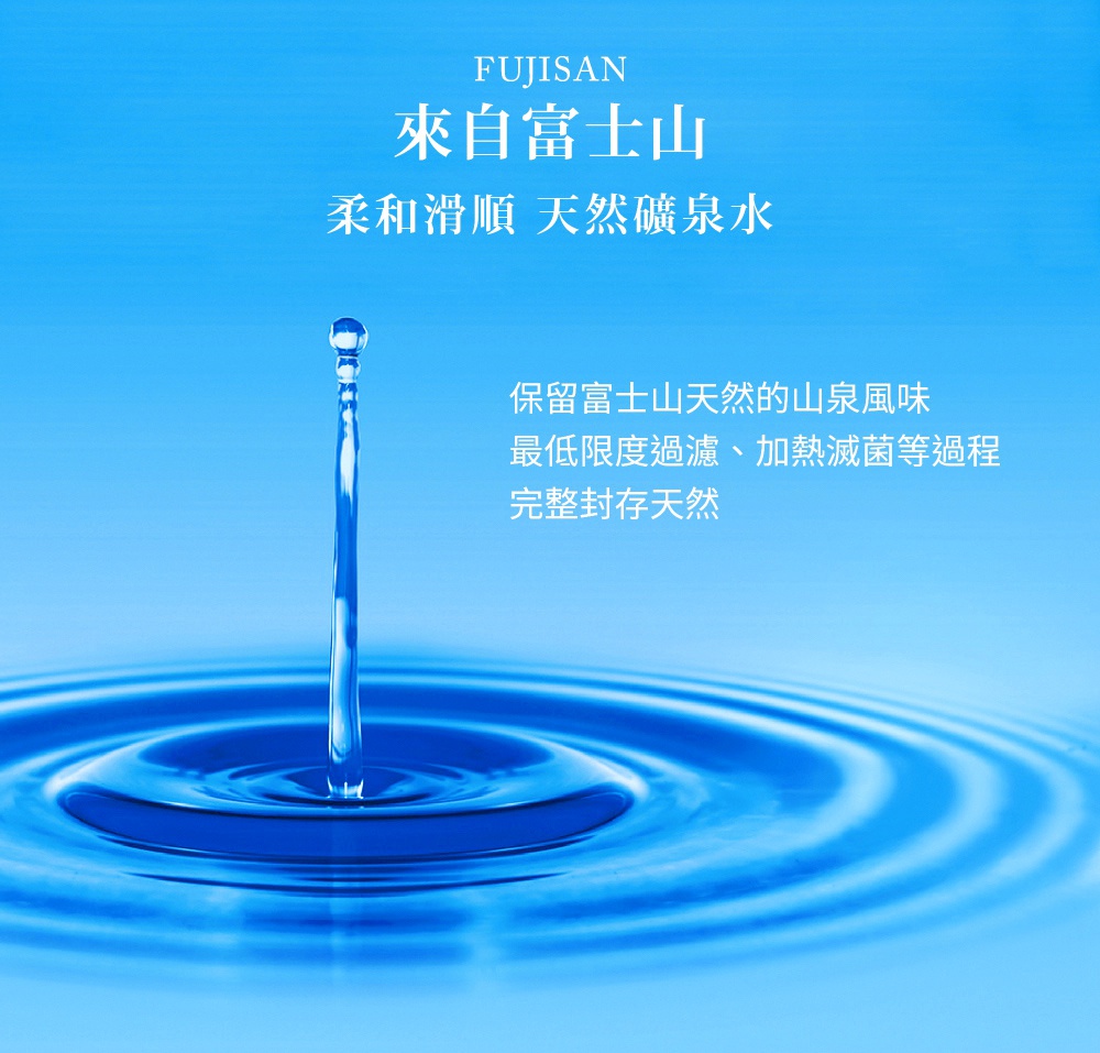 藍色背景上，水柱從空中落下，激起層層漣漪，水面光潔。文字「FUJISAN」、「來自富士山」、「柔和滑順 天然礦泉水」和「保留富士山天然的山泉風味，最低限度過濾、加熱滅菌等過程，完整封存天然」以白色呈現。
