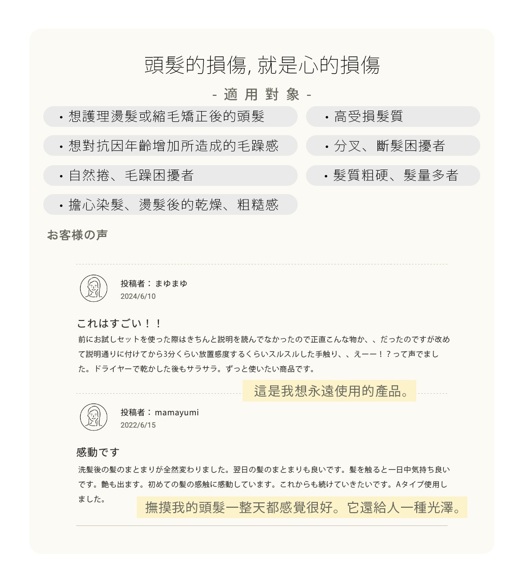 頭髮的損傷，就是心的損傷

<適用對象> 
高受損髮質
分叉、斷髮困擾者
輕微自然捲、毛躁困擾者
髮質粗硬、髮量多者
想護理燙髮或縮毛矯正後的頭髮
想對抗因年齡增加所造成的毛躁感
擔心染髮、燙髮後的乾燥、粗糙感

日々使っていくことで、より変化を感じていただけます。
