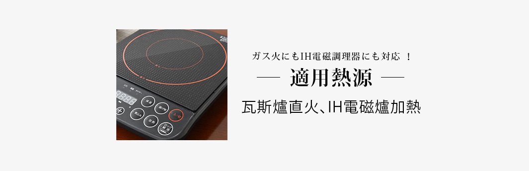 　　　適用熱源

瓦斯爐直火、IH電磁爐加熱

ガス火にもIH電磁調理器にも対応 ！
