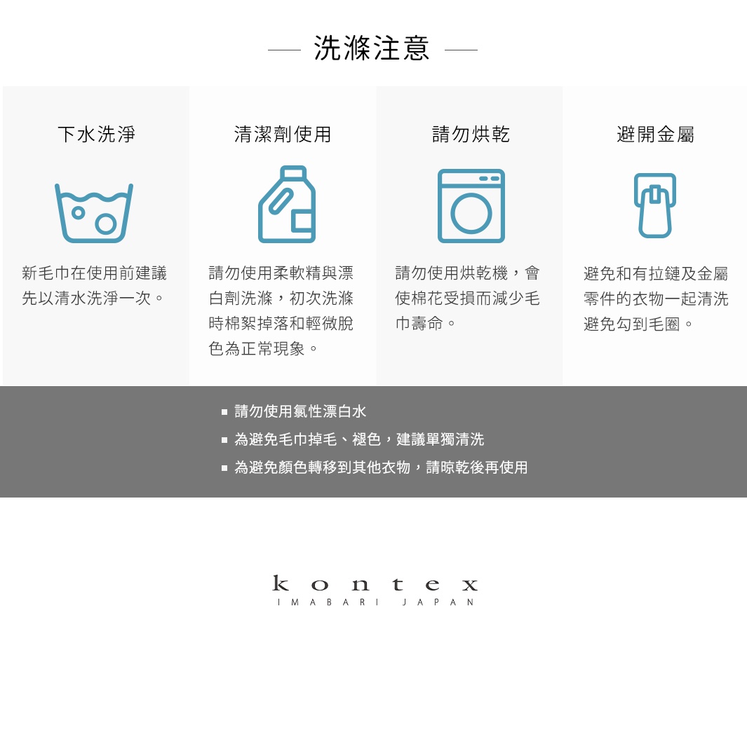 圖片文字：洗滌注意。下水洗淨：新毛巾在使用前建議先以清水洗淨一次。清潔劑使用：請勿使用柔軟精與漂白劑洗滌，初次洗滌時棉絮掉落和輕微脫色為正常現象。請勿烘乾：請勿使用烘乾機，會使棉花受損而減少毛巾壽命。避開金屬：避免和有拉鍊及金屬零件的衣物一起清洗避免勾到毛圈。請勿使用氯性漂白水，為避免毛巾掉毛、褪色，建議單獨清洗，為避免顏色轉移到其他衣物，請晾乾後再使用。KONTEX IMABARI JAPAN。