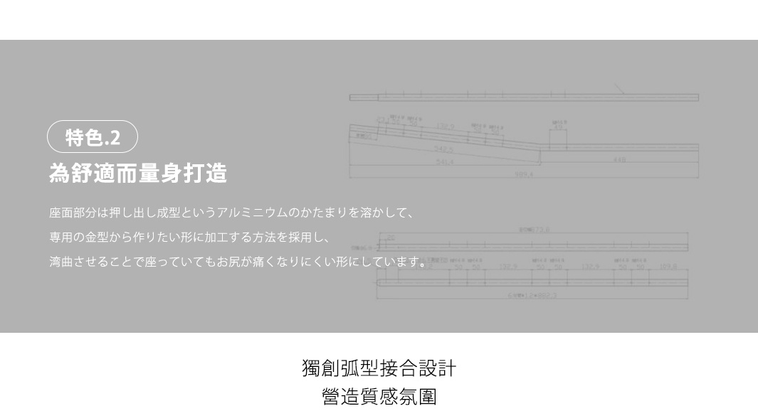 特色二
為舒適而量身打造

座面採曲面型設計，分散壓力更好座
座っていてもお尻が痛くなりにくく、座り心地をよい

獨創弧型接合設計，營造質感氛圍
特殊な曲げ加工、緩やかなカーブを描く優しいフォルム
