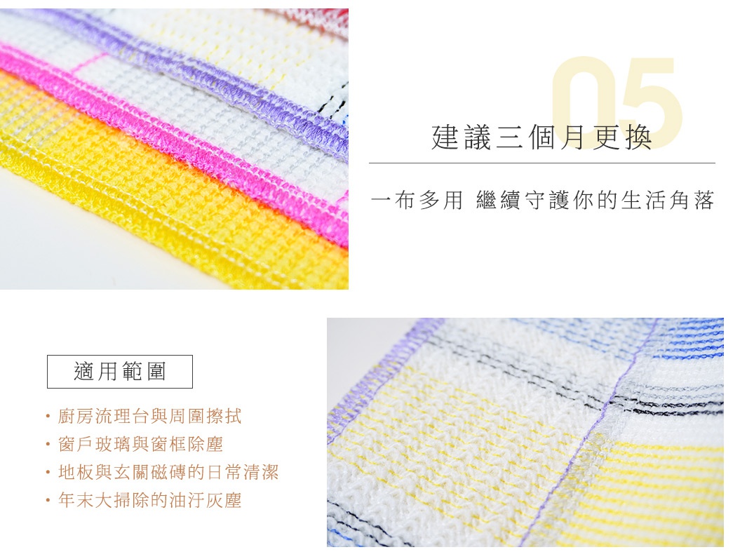 05 建議三個月更換 一布多用 繼續守護你的生活角落 適用範圍： 廚房流理台與周圍擦拭 窗戶玻璃與窗框除塵 地板與玄關磁磚的日常清潔 年末大掃除的油污灰塵