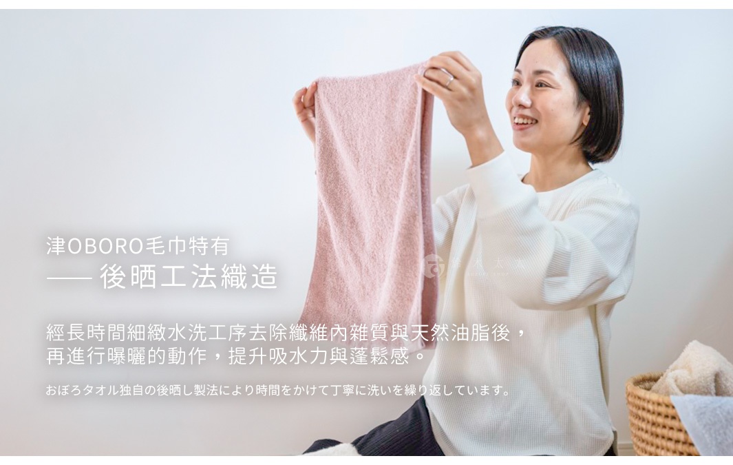 津OBORO毛巾特有後晒工法織造 經長時間細緻水洗工序去除纖維內雜質與天然油脂後， 再進行曝曬的動作，提升吸水力與蓬鬆感。 おぼろタオル独自の後晒し製法により時間をかけて丁寧に洗いを繰り返しています。