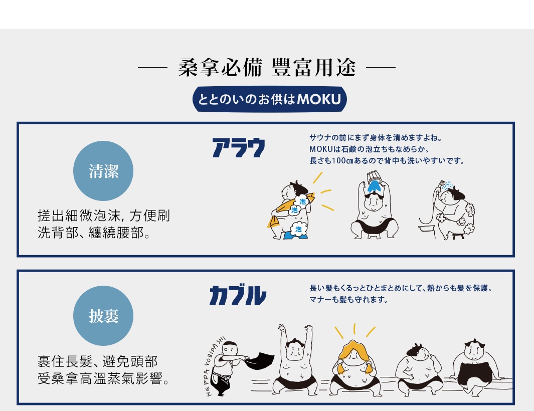   桑拿必備    豐富用途

清洗

搓出細微泡沫，方便刷洗背部、纏繞腰部。

裹住長髮、避免頭部受桑拿高溫蒸氣影響。



溫柔擦拭肌膚，單面毛圈結構也能充分吸水。

輕薄柔軟，不需使用蠻力也能輕鬆擰水。

披裹

