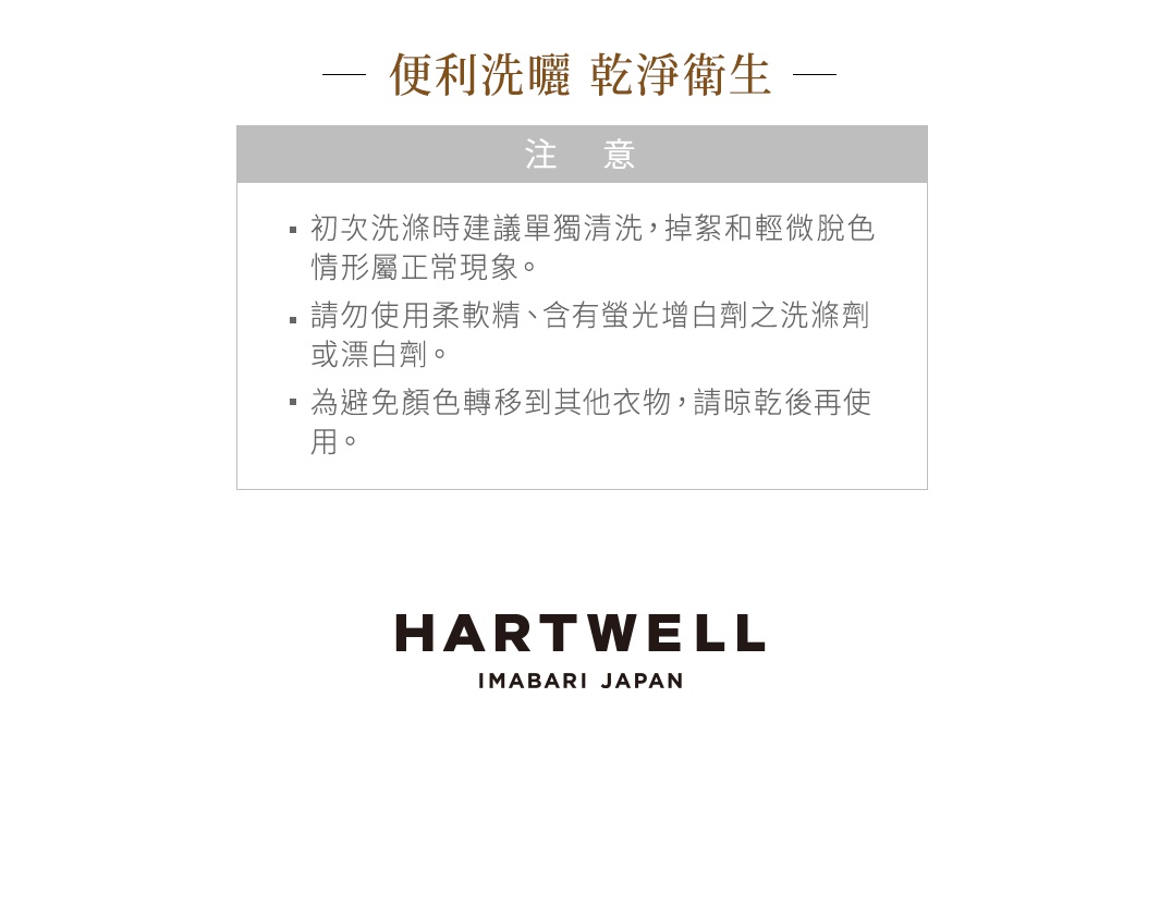 便利洗滌 乾淨衛生 注意 初次洗滌時建議單獨清洗 掉絮和輕微脫色情形屬正常現象 請勿使用柔軟精 含有螢光增白劑之洗滌劑 或漂白劑 為避免顏色轉移到其他衣物 請晾乾後再使用 HARTWELL IMABARI JAPAN