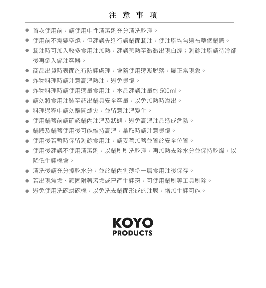圖片文字：注意事項，首次使用前，請使用中性清潔劑充分清洗乾淨。使用前不需要空燒，但建議先進行讓鍋面潤油，使油脂均勻遍布整個鍋體。潤油時可加入較多食用油加熱，建議預熱至微微出現白煙；剩餘油脂請待冷卻後再倒入儲油容器。商品出貨時表面施有防鏽處理，會隨使用逐漸脫落，屬正常現象。炸物料理時請注意高溫熱油，避免燙傷。炸物料理時使用適量食用油，本品建議油量約500ml。請勿將食用油裝至超出鍋具安全容量，以免加