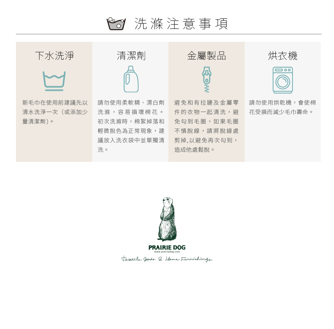 圖片文字：洗滌注意事項，包含四個項目：下水洗淨，新毛巾使用前建議先以清水洗淨一次；清潔劑，請勿使用柔軟精、漂白劑，初次洗滌棉絮掉落與輕微脫色為正常現象，建議放入洗衣袋中單獨清洗；金屬製品，避免和有拉鍊及金屬零件的衣物一起清洗，若有脫線請將其剪掉；烘衣機，請勿使用烘衣機，以免棉花受損減少毛巾壽命。下方有Prairie Dog品牌標誌。