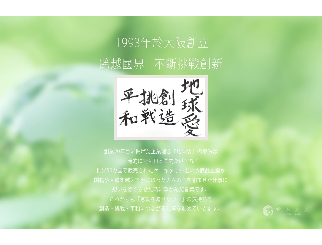 圖片文字：1993年於大阪創立，跨越國界，不斷挑戰創新。圖中呈現書法字樣地球愛、創造、挑戰、平和。創業20年目所提出的企業理念地球愛，源於暢銷全球50國的蛋糕毛巾，藉由跨越國籍與人種的商品，將感動與和諧傳遞給世界各地。今後也將持續秉持傳遞感動的初衷，推動與創造、挑戰、和平相關的事業。鈴木太太SUZUKI SHOP。