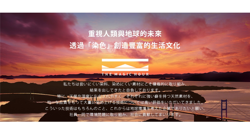 重視人類與地球的未來 透過「染色」創造豐富的生活文化 私たちは扱いにくい染料、染めにくい素材にこそ積極的に取り組み、 結果を出してきたと自負しております。 特に、天候や湿度に左右されやすく、それぞれに強い癖を持つ天然素材を、 均一な品質をもって大量に染め上げる技術については高い評価をいただいてきました。 こういった技術はもちろんのこと、これからは地球環境を考えた企業でありたいと願い、 社員一同で環境問題に取り組み、社会に貢献してまいります。