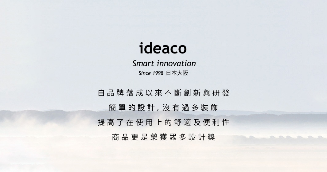 ideaco
smart innovation
since 1998 日本大阪
自品牌落成以來不斷創新與研發
簡單的設計，沒有過多裝飾
提高了在使用上的舒適及便利性
商品更是榮獲眾多設計獎