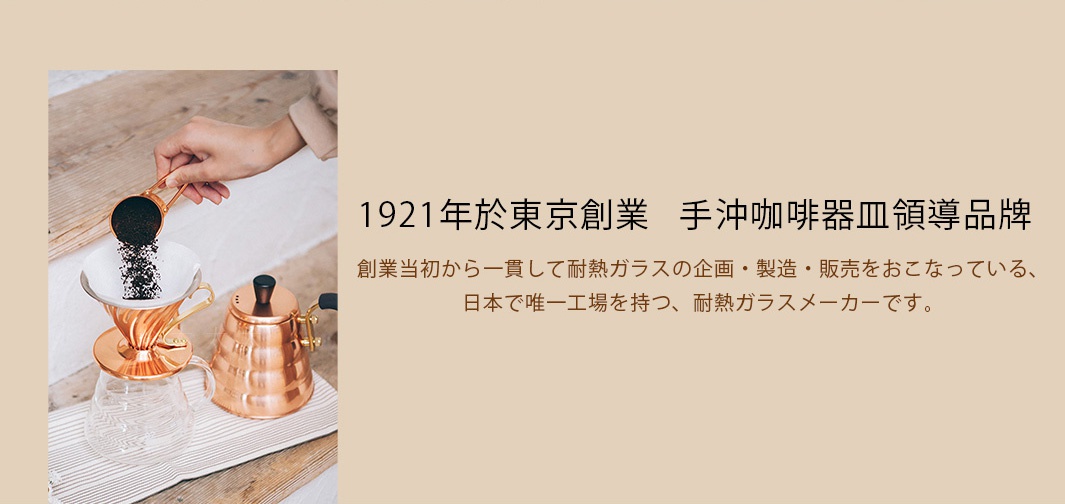 1921年於東京創業   手沖咖啡器皿領導品牌

創業当初から一貫して耐熱ガラスの企画・製造・販売をおこなっている、
                   日本で唯一工場を持つ、耐熱ガラスメーカーです。
