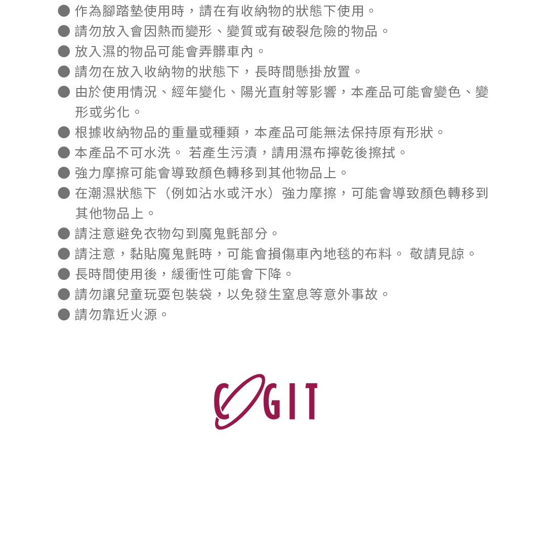 圖片文字：作為踏墊墊使用時，請在有收納物的狀態下使用。請勿放入會因熱而變形、變質或有破裂危險的物品。放入濕的物品可能會弄髒車內。請勿在放入收納物的狀態下，長時間懸掛放置。由於使用情況、經歷變化、陽光直射等影響，本產品可能會變色、變形或劣化。根據收納物品的重量或種類，本產品可能無法保持原有形狀。本產品不可水洗。若產生污漬，請用濕布擦乾後擦拭。強力摩擦可能會導致顏色轉移到其他物品上。在潮濕狀態下（例如