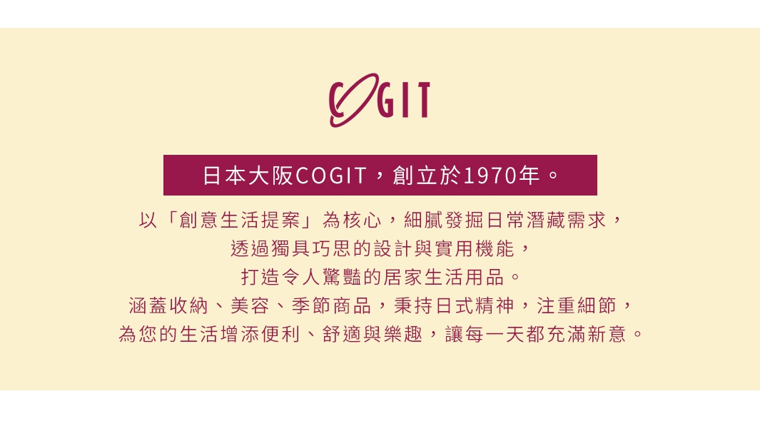 日本COGIT品牌，創立於1970年，以創意生活提案為核心，提供兼具設計與實用性的居家生活用品，包含收納、美容、季節商品等，秉持日式精神，為生活增添便利、舒適與樂趣。